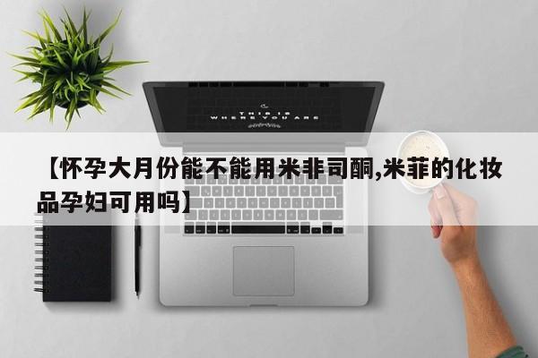 米非米索在线付款【怀孕大月份能不能用米非司酮,米菲的化妆品孕妇可用吗】